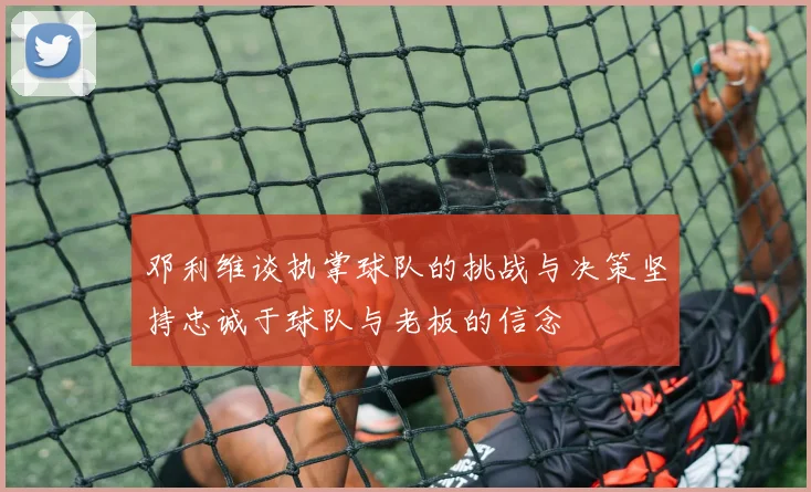 邓利维谈执掌球队的挑战与决策坚持忠诚于球队与老板的信念