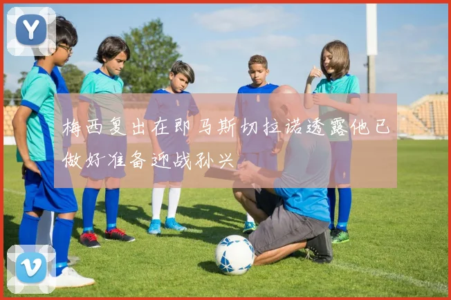 梅西复出在即马斯切拉诺透露他已做好准备迎战孙兴慜