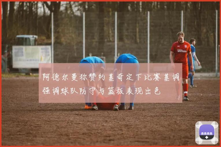 阿德尔曼称赞约基奇定下比赛基调强调球队防守与篮板表现出色