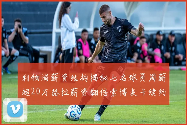 利物浦薪资结构揭秘七名球员周薪超20万赫拉薪资翻倍索博麦卡续约待定