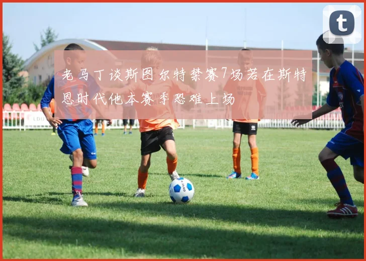 老马丁谈斯图尔特禁赛7场若在斯特恩时代他本赛季恐难上场