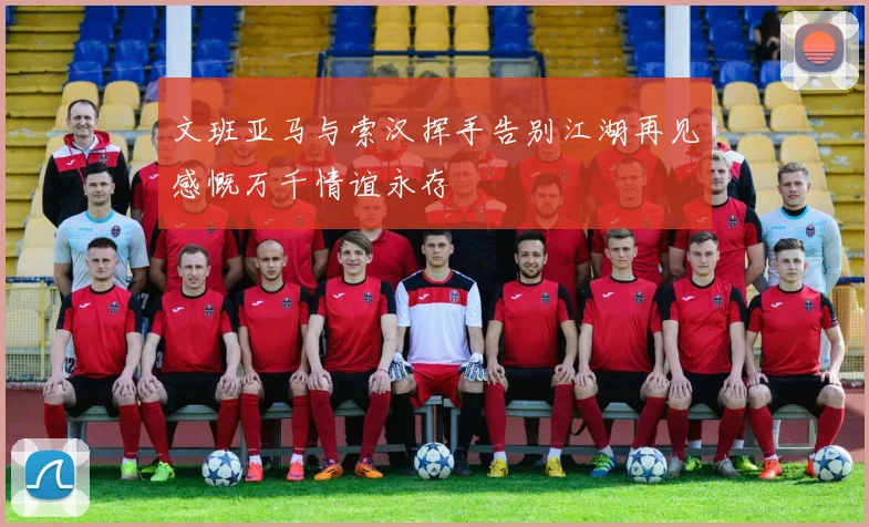文班亚马与索汉挥手告别江湖再见感慨万千情谊永存