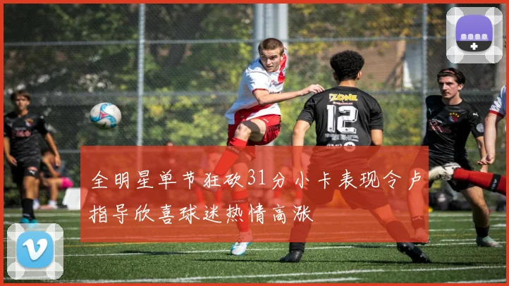 全明星单节狂砍31分小卡表现令卢指导欣喜球迷热情高涨