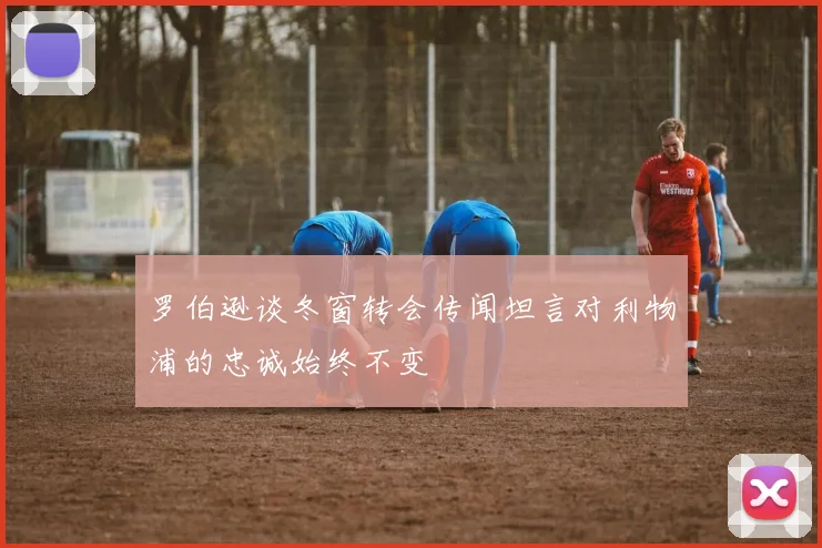 罗伯逊谈冬窗转会传闻坦言对利物浦的忠诚始终不变