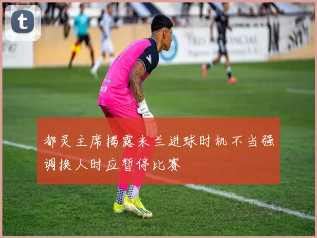 都灵主席揭露米兰进球时机不当强调换人时应暂停比赛
