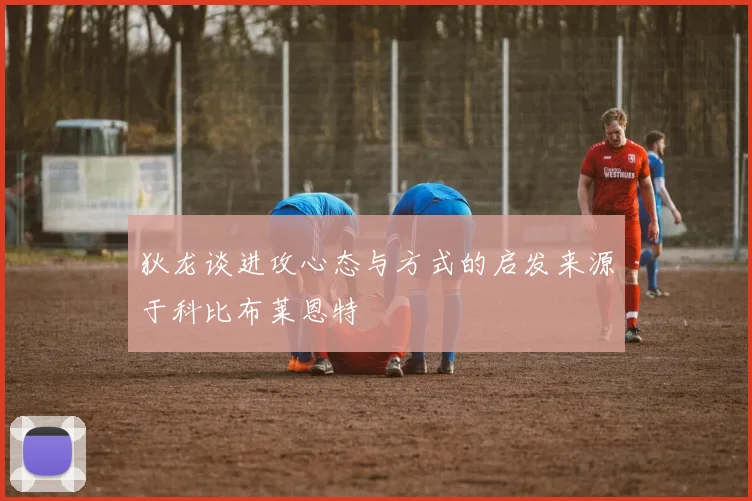 狄龙谈进攻心态与方式的启发来源于科比布莱恩特