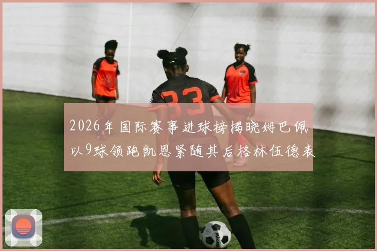 2026年国际赛事进球榜揭晓姆巴佩以9球领跑凯恩紧随其后格林伍德表现出色