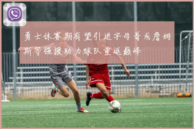 勇士休赛期有望引进字母哥或詹姆斯等强援助力球队重返巅峰