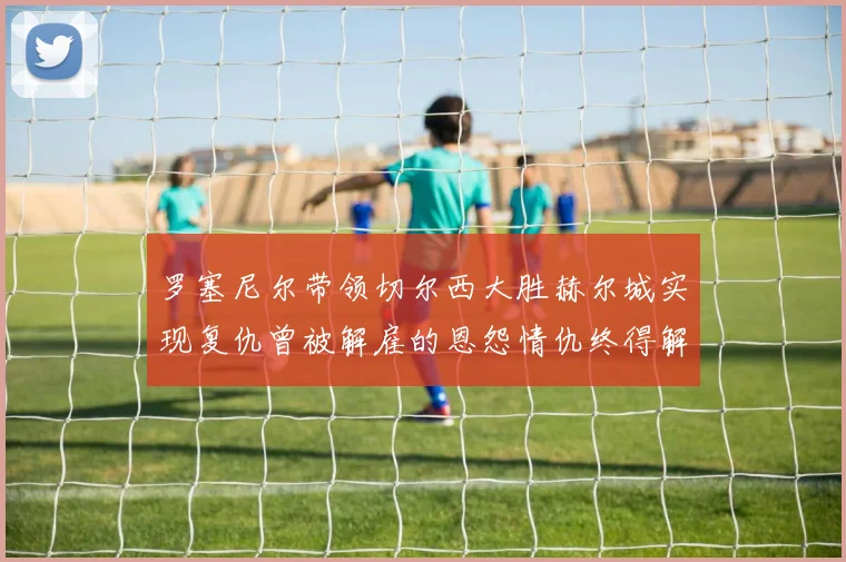 罗塞尼尔带领切尔西大胜赫尔城实现复仇曾被解雇的恩怨情仇终得解开