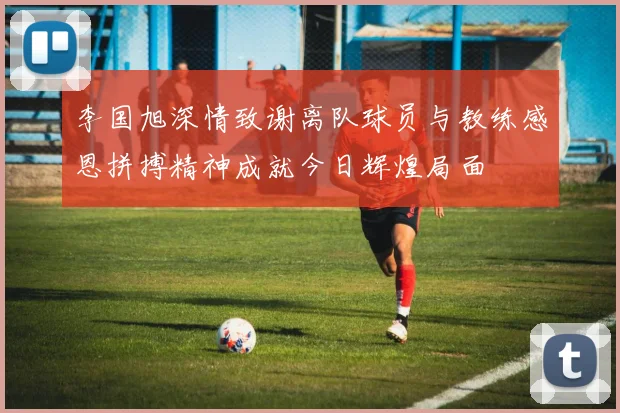 李国旭深情致谢离队球员与教练感恩拼搏精神成就今日辉煌局面