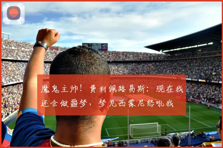 魔鬼主帅！费利佩路易斯：现在我还会做噩梦，梦见西蒙尼怒吼我