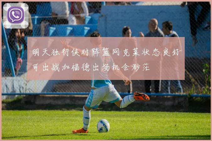 明天独行侠对阵篮网克莱状态良好可出战加福德出场机会渺茫