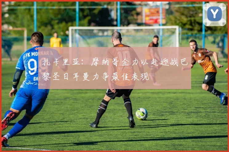 扎卡里亚：摩纳哥全力以赴迎战巴黎圣日耳曼力争最佳表现