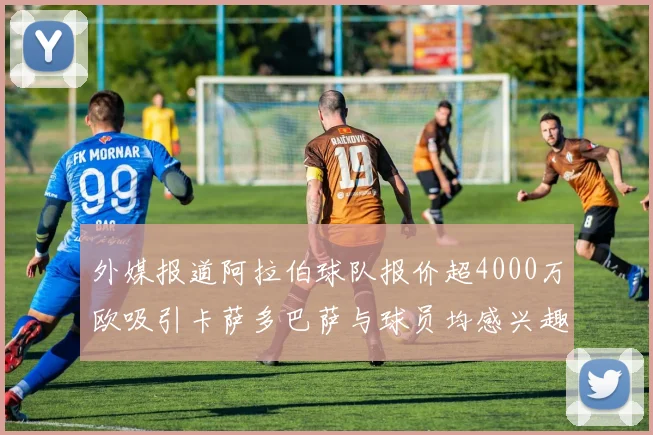 外媒报道阿拉伯球队报价超4000万欧吸引卡萨多巴萨与球员均感兴趣