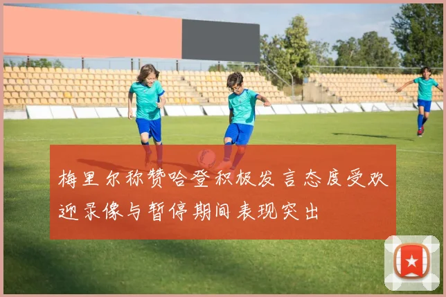 梅里尔称赞哈登积极发言态度受欢迎录像与暂停期间表现突出
